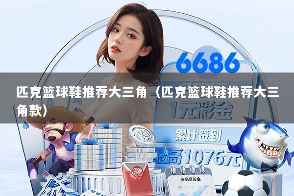 匹克篮球鞋推荐大三角（匹克篮球鞋推荐大三角款）