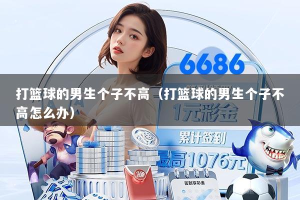 打篮球的男生个子不高（打篮球的男生个子不高怎么办）