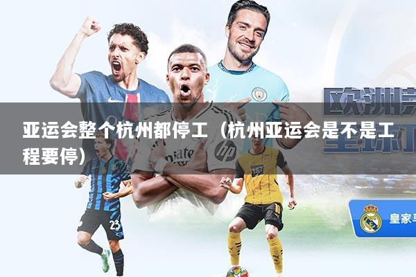 亚运会整个杭州都停工（杭州亚运会是不是工程要停）